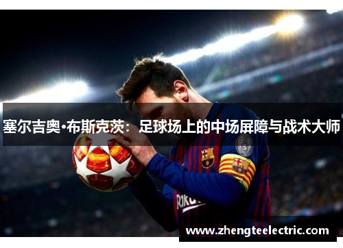 塞尔吉奥·布斯克茨：足球场上的中场屏障与战术大师