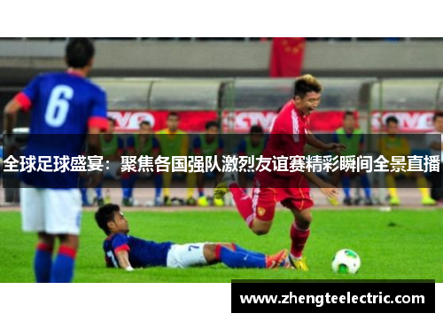 全球足球盛宴：聚焦各国强队激烈友谊赛精彩瞬间全景直播