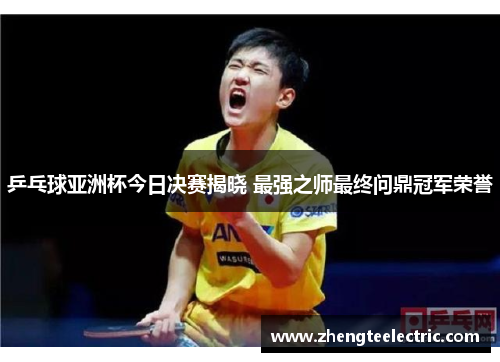 乒乓球亚洲杯今日决赛揭晓 最强之师最终问鼎冠军荣誉