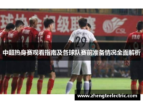 中超热身赛观看指南及各球队赛前准备情况全面解析