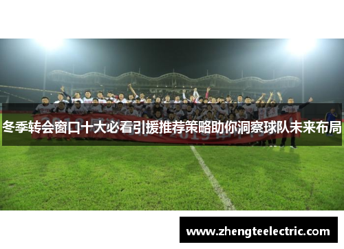 冬季转会窗口十大必看引援推荐策略助你洞察球队未来布局
