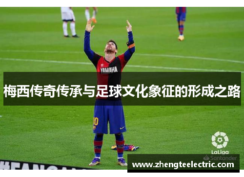 梅西传奇传承与足球文化象征的形成之路